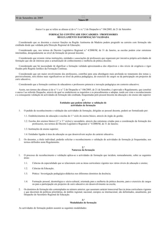 30 de Setembro de 2005 3II
Número 189
Anexo I a que se refere as alíneas a) do n.º 1 e n.º 2 do Despacho n.º 106/2005, de 21 de Setembro
FORMAÇÃO CONTÍNUADE EDUCADORES / PROFESSORES
REGULAMENTO DAFORMAÇÃO VALIDADA
Considerando que os docentes a exercer funções na Região Autónoma da Madeira podem progredir na carreira com formação não
creditada desde que validada pela Direcção Regional de Educação;
Considerando que, nos termos do Decreto Legislativo Regional n.º 4/2000/M, de 31 de Janeiro, as escolas podem criar estruturas
intermédias, designadamente ao nível da formação do pessoal docente;
Considerando que existem várias instituições, entidades e associações de professores que organizam por iniciativa própria actividades de
formação que são de interesse para a actualização de conhecimentos e melhoria da prática docente;
Considerando que há necessidade de dignificar a formação validada aproximando-a dos objectivos e dos níveis de exigência e rigor
fixados pelo Regime Jurídico da Formação Contínua;
Considerando que um maior envolvimento dos professores, contribui para uma abordagem mais profunda no tratamento dos temas e,
previsivelmente, terá efeitos mais significativos ao nível da prática pedagógica, do exercício de cargos ou da participação em projectos de
cariz educativo;
Considerando que a formação contínua de educadores e professores potencia a inovação pedagógica em contexto educativo;
Assim, nos termos das alíneas a) do n.º 1 e n.º 2 do Despacho n.º 106/2005, de 21 de Setembro, é aprovado o Regulamento, que constitui
o anexo I ao referido Despacho, através do qual se estabelecem os requisitos e os procedimentos a adoptar, tendo em vista o reconhecimento
e a consequente validação de actividades de formação não creditada, frequentadas pelo pessoal docente da educação e do ensino não superior.
1.º
Entidades que podem solicitar a validação de
actividades de formação
1. O pedido de reconhecimento e validação das actividades de formação, dirigidas ao pessoal docente, poderá ser formalizado por:
1.1. Estabelecimentos de educação e escolas do 1.º ciclo do ensino básico, através do órgão de gestão;
1.2. Escolas dos ensinos básico (2.º e 3.º ciclos) e secundário, através das estruturas criadas para a coordenação da formação dos
professores, nos termos do Decreto Legislativo Regional n.º 4/2000/M, de 31 de Janeiro;
1.3. Instituições de ensino superior;
1.4. Entidades ligadas à área da educação ou que desenvolvem acções de carácter educativo.
2. Os docentes, a título individual, poderão solicitar o reconhecimento e validação de actividades de formação já frequentadas, nos
termos definidos neste Regulamento.
2.º
Natureza da formação
1. O processo de reconhecimento e validação aplica-se a actividades de formação que incidem, nomeadamente, sobre as seguintes
áreas:
1.1. Ciências da especialidade que se relacionem com as áreas curriculares vigentes nos vários níveis de educação e ensino;
1.2. Ciências da Educação;
1.3. Prática / Investigação pedagógico-didáctica nos diferentes domínios da docência;
1.4. Formação pessoal, deontológica e sócio-cultural, orientada para a melhoria da prática docente, para o exercício de cargos
ou para a participação em projectos de cariz educativo em desenvolvimento na escola;
2. Os domínios de formação não contemplados no número anterior, que assumam carácter transversal face às áreas curriculares vigentes
e que decorram de políticas prioritárias, de âmbito regional, nacional, europeu ou internacional, são delimitados, anualmente, por
Despacho do Secretário Regional de Educação.
3.º
Modalidades de formação
As actividades de formação podem assumir as seguintes modalidades:
 