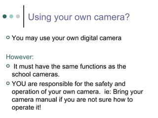 Using your own camera? You may use your own digital camera However: It must have the same functions as the school cameras. YOU are responsible for the safety and operation of your own camera.  ie: Bring your camera manual if you are not sure how to operate it! 