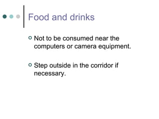 Food and drinks Not to be consumed near the computers or camera equipment. Step outside in the corridor if necessary.  