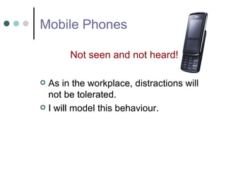 Mobile Phones Not seen and not heard! As in the workplace, distractions will not be tolerated.  I will model this behaviour. 