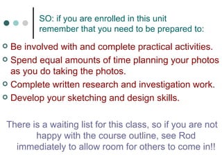 SO: if you are enrolled in this unit remember that you need to be prepared to: Be involved with and complete practical activities. Spend equal amounts of time planning your photos as you do taking the photos. Complete written research and investigation work. Develop your sketching and design skills.   There is a waiting list for this class, so if you are not happy with the course outline, see Rod immediately to allow room for others to come in!! 