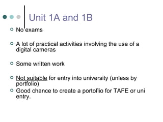 Unit 1A and 1B No exams A lot of practical activities involving the use of a digital cameras Some written work Not suitable  for entry into university (unless by portfolio)  Good chance to create a portoflio for TAFE or uni entry. 