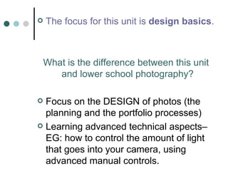 The focus for this unit is  design basics .  What is the difference between this unit and lower school photography?   Focus on the DESIGN of photos (the planning and the portfolio processes) Learning advanced technical aspects– EG: how to control the amount of light that goes into your camera, using advanced manual controls. 