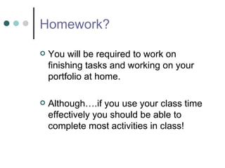 Homework? You will be required to work on finishing tasks and working on your portfolio at home. Although….if you use your class time effectively you should be able to complete most activities in class! 