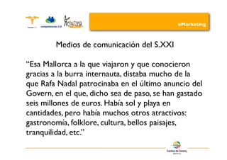 eMarketing



        Medios de comunicación del S.XXI

“Esa Mallorca a la que viajaron y que conocieron
gracias a la burra internauta, distaba mucho de la
que Rafa Nadal patrocinaba en el último anuncio del
Govern, en el que, dicho sea de paso, se han gastado
seis millones de euros. Había sol y playa en
cantidades, pero había muchos otros atractivos:
gastronomía, folklore, cultura, bellos paisajes,
tranquilidad, etc.”
 