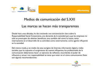 eMarketing



              Medios de comunicación del S.XXI
           Las marcas se hacen más transparentes
Desde hace unas décadas, ha ido creciendo una concienciación clara sobre la
Responsabilidad Social Corporativa, una demanda de la sociedad para que las empresas no
sólo se preocupen de obtener beneﬁcios, sino también del cómo lo hacen, tanto
internamente en el desarrollo de su actividad, como externamente, como agente inﬂuyente
en la sociedad.

Del mismo modo, y en medio de esta vorágine de Internet, información digital y redes
sociales, que ha supuesto el surgimiento de nuevos inﬂuyentes, los profesionales de la
comunicación deberíamos hacer un ejercicio de reﬂexión, recordando el poder de
inﬂuencia y actuar con responsabilidad: se tiene que notar en el cómo comunicamos. Estas
son algunas recomendaciones:
 