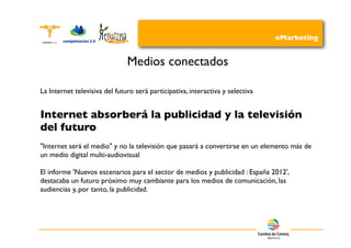 eMarketing


                               Medios conectados

La Internet televisiva del futuro será participativa, interactiva y selectiva


Internet absorberá la publicidad y la televisión
del futuro
"Internet será el medio" y no la televisión que pasará a convertirse en un elemento más de
un medio digital multi-audiovisual

El informe 'Nuevos escenarios para el sector de medios y publicidad : España 2012',
destacaba un futuro próximo muy cambiante para los medios de comunicación, las
audiencias y, por tanto, la publicidad.
 
