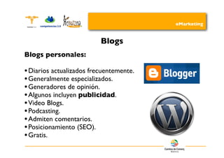eMarketing


                          Blogs
Blogs personales:

• Diarios actualizados frecuentemente.
• Generalmente especializados.
• Generadores de opinión.
• Algunos incluyen publicidad.
• Video Blogs.
• Podcasting.
• Admiten comentarios.
• Posicionamiento (SEO).
• Gratis.
 
