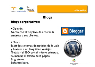eMarketing


                          Blogs
Blogs corporativos:

• Opinión.
Nacen con el objetivo de acercar la
empresa a sus clientes.

• News.
Sacar los sistemas de noticias de la web
y llevaros a un blog tiene ventajas:
Trabajar el SEO con el mismo esfuerzo.
Aumentar el tráﬁco de la página.
Es gratuito.
Software libre.
 