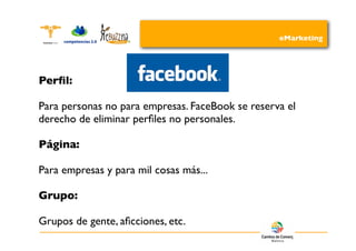 eMarketing




Perﬁl:

Para personas no para empresas. FaceBook se reserva el
derecho de eliminar perﬁles no personales.

Página:

Para empresas y para mil cosas más...

Grupo:

Grupos de gente, aﬁcciones, etc.
 