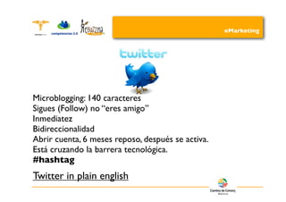 eMarketing




Microblogging: 140 caracteres
Sigues (Follow) no “eres amigo”
Inmediatez
Bidireccionalidad
Abrir cuenta, 6 meses reposo, después se activa.
Está cruzando la barrera tecnológica.
#hashtag
Twitter in plain english
 