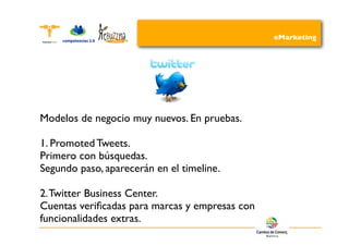eMarketing




Modelos de negocio muy nuevos. En pruebas.

1. Promoted Tweets.
Primero con búsquedas.
Segundo paso, aparecerán en el timeline.

2. Twitter Business Center.
Cuentas veriﬁcadas para marcas y empresas con
funcionalidades extras.
 