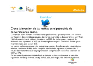 eMarketing




Crece la inversión de las marcas en el patrocinio de
conversaciones online.
La inversión en las llamadas “conversaciones patrocinadas”, que compensan a los usuarios
por hablar de determinados productos de marcas, ha crecido en Estados Unidos un 14% en
2009, alcanzando los 46 millones de dólares en 2009. Sin embargo esta categoría de
momento solo representa el 2,7% del marketing boca-oreja. La consultora preveé que la
inversión crezca este año un 26%.
Las marcas suelen compensar a los blogueros y usuarios de redes sociales con productos
más que con dinero. El 78% de las campañas desarrolladas siguieron el primer caso. El
estudio desvela también que los programas con compensación económica crecieron en
2009 un 37%.
Por sectores, el gran consumo es el más activo, que se lleva un cuarto de la inversión,
seguido de bebidas y comidas, salud y belleza, ocio, tecnología y las telecomunicaciones.
 