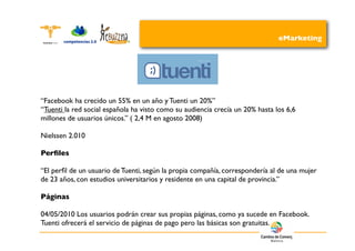 eMarketing




“Facebook ha crecido un 55% en un año y Tuenti un 20%”
“Tuenti la red social española ha visto como su audiencia crecía un 20% hasta los 6,6
millones de usuarios únicos.” ( 2,4 M en agosto 2008)

Nielssen 2.010

Perﬁles

“El perﬁl de un usuario de Tuenti, según la propia compañía, correspondería al de una mujer
de 23 años, con estudios universitarios y residente en una capital de provincia.”

Páginas

04/05/2010 Los usuarios podrán crear sus propias páginas, como ya sucede en Facebook.
Tuenti ofrecerá el servicio de páginas de pago pero las básicas son gratuitas.
 