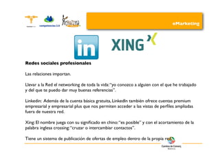 eMarketing




Redes sociales profesionales

Las relaciones importan.

Llevar a la Red el networking de toda la vida: “yo conozco a alguien con el que he trabajado
y del que te puedo dar muy buenas referencias”.

Linkedin: Además de la cuenta básica gratuita, LinkedIn también ofrece cuentas premium
empresarial y empresarial plus que nos permiten acceder a las vistas de perﬁles ampliadas
fuera de nuestra red.

Xing: El nombre juega con su signiﬁcado en chino: “es posible” y con el acortamiento de la
palabra inglesa crossing: “cruzar o intercambiar contactos”.

Tiene un sistema de publicación de ofertas de empleo dentro de la propia red.
 