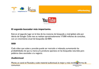 eMarketing




El segundo buscador más importante.

Está en el segundo lugar en la lista de los motores de búsqueda a nivel global, sólo por
detrás de Google. Cada mes se realizan aproximadamente 17.000 millones de consultas,
con un crecimiento anual de búsquedas del 80%.

SEO

Cada vídeo que subes a youtube puede ser marcado e indexado, aumentando las
probabilidades de que tu marca y/o producto aparezca en las búsquedas naturales para
palabras clave asociadas a tu negocio.

Audiovisual

Monta un canal en Youtube y sube material audiovisual, la mejor y más moderna forma de
comunicar.
 