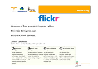 eMarketing




Almacenar, ordenar y compartir imágenes y vídeos.

Etiquetado de imágenes. SEO.

Licencias Creative commons.
 