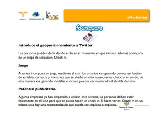 eMarketing




Introduce el geoposicionamiento a Twitter

Las personas pueden decir donde están en el momento en que twitean. además acompaña
de un mapa de ubicación. Check In.

Juego

A su vez incorpora un juego mediante el cual los usuarios van ganando puntos en función
de variables como la primera vez que se añade un sitio nuevo, varios check in en un día, de
esta manera vas ganando medallas e incluso puedes ser nombrado el alcalde del sitio.

Potencial publicitario.

Algunas empresas ya han empezado a utilizar este sistema, las personas deben estar
físicamente en el sitio para que se pueda hacer un check in. Si haces varios Check In en un
mismo sitio hay una recomendación que puede ser implícita o explícita.
 