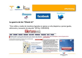 eMarketing




La guerra de los “Check In”

“Con millón y medio de miembros logrados en apenas un año, despierta, a partes iguales,
admiración y sensación de absurdo.” (El País 13/05/2010)
 