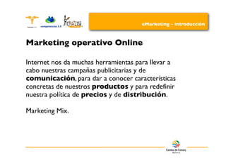 eMarketing - introducción



Marketing operativo Online

Internet nos da muchas herramientas para llevar a
cabo nuestras campañas publicitarias y de
comunicación, para dar a conocer características
concretas de nuestros productos y para redeﬁnir
nuestra política de precios y de distribución.

Marketing Mix.
 