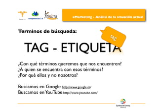eMarketing - Análisi de la situación actual



Terminos de búsqueda:
                                                   tag

   TAG - ETIQUETA
¿Con qué términos queremos que nos encuentren?
¿A quien se encuentra con esos términos?
¿Por qué ellos y no nosotros?

Buscamos en Google http://www.google.es/
Buscamos en YouTube http://www.youtube.com/
 