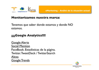 eMarketing - Análisi de la situación actual


Monitorizamos nuestra marca:

Tenemos que saber donde estamos y donde NO
estamos.

¡¡¡¡Google Analytics!!!!

Google Alerts
Social Mention
FaceBook. Estadísticas de la página.
Twitter. TweetDeck / TwitterSearch
Alexa
Google Trends
 
