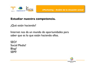 eMarketing - Análisi de la situación actual



Estudiar nuestra competencia.

¿Qué están haciendo?

Internet nos da un mundo de oportunidades para
saber que es lo que están haciendo ellos.

SEO?
Social Media?
Blog?
SEM?
 