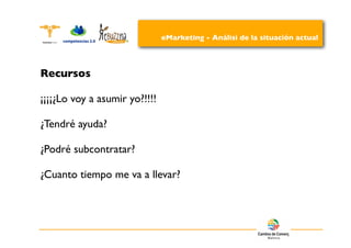 eMarketing - Análisi de la situación actual




Recursos

¡¡¡¡¿Lo voy a asumir yo?!!!!

¿Tendré ayuda?

¿Podré subcontratar?

¿Cuanto tiempo me va a llevar?
 