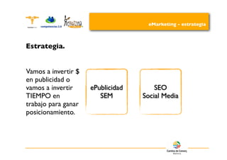 eMarketing - estrategia



Estrategia.


Vamos a invertir $
en publicidad o
vamos a invertir     ePublicidad       SEO
TIEMPO en               SEM        Social Media
trabajo para ganar
posicionamiento.
 