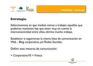 eMarketing - estrategia



Estrategia.

Seleccionamos en que medios vamos a trabajar, aquellos que
podamos mantener, hay que tener muy en cuenta la
interconectividad entre ellos, elimina mucho trabajo.

Establecer si seguiremos la misma línea de comunicación en
Web - Blog corporativo y/o Redes Sociales.

Deﬁnir esas maneras de comunicación:

+ Corporativa VS + Fresca
 