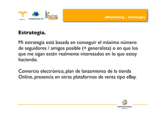 eMarketing - estrategia



Estrategia.
Mi estrategia está basada en conseguir el máximo número
de seguidores / amigos posible (+ generalista) o en que los
que me sigan estén realmente interesados en lo que estoy
haciendo.

Comercio electrónico, plan de lanzamiento de la tienda
Online, presencia en otras plataformas de venta tipo eBay.
 