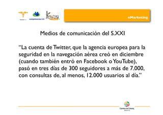 eMarketing



        Medios de comunicación del S.XXI

“La cuenta de Twitter, que la agencia europea para la
seguridad en la navegación aérea creó en diciembre
(cuando también entró en Facebook o YouTube),
pasó en tres días de 300 seguidores a más de 7.000,
con consultas de, al menos, 12.000 usuarios al día.”
 