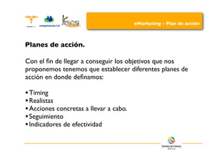 eMarketing - Plan de acción



Planes de acción.

Con el ﬁn de llegar a conseguir los objetivos que nos
proponemos tenemos que establecer diferentes planes de
acción en donde deﬁnamos:

• Timing
• Realistas
• Acciones concretas a llevar a cabo.
• Seguimiento
• Indicadores de efectividad
 