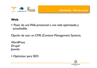 eMarketing - Plan de acción



Web
•    Pasar de una Web presencial a una web optimizada y
    actualizable.

Opción de usar un CMS (Content Management System).

WordPress
Drupal
Joomla

• Optimizar para SEO.
 