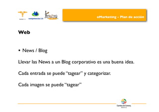 eMarketing - Plan de acción



Web


•   News / Blog

Llevar las News a un Blog corporativo es una buena idea.

Cada entrada se puede “tagear” y categorizar.

Cada imagen se puede “tagear”
 