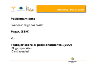 eMarketing - Plan de acción



Posicionamiento

Posicionar exige dos cosas:

Pagar. (SEM)

y/o

Trabajar sobre el posicionamiento. (SEO)
¡Blog corporativo!
¡Canal Youtube!
 