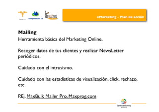 eMarketing - Plan de acción



Mailing
Herramienta básica del Marketing Online.

Recoger datos de tus clientes y realizar NewsLetter
periódicos.

Cuidado con el intrusismo.

Cuidado con las estadísticas de visualización, click, rechazo,
etc.

P.Ej. MaxBulk Mailer Pro, Maxprog.com
 