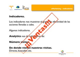 eMarketing - indicadores



Indicadores.


                                       !!
Los indicadores nos muestran el grado de efectividad de las
                                     !
                                  s
acciones llevadas a cabo.

Algunos indicadores.
                             t  a
                      e    n
Analytics nos da indicadores de:

Número visitas.
                  ¡¡ V
                ¡
De donde vienen nuestras visitas.
Directo, buscador, etc.
 