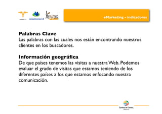 eMarketing - indicadores




Palabras Clave
Las palabras con las cuales nos están encontrando nuestros
clientes en los buscadores.

Información geográﬁca
De que países tenemos las visitas a nuestra Web. Podemos
evaluar el grado de visitas que estamos teniendo de los
diferentes países a los que estamos enfocando nuestra
comunicación.
 