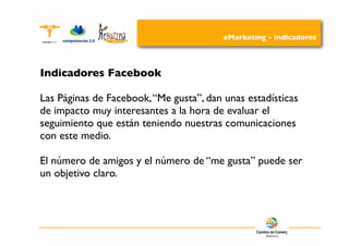 eMarketing - indicadores




Indicadores Facebook

Las Páginas de Facebook, “Me gusta”, dan unas estadísticas
de impacto muy interesantes a la hora de evaluar el
seguimiento que están teniendo nuestras comunicaciones
con este medio.

El número de amigos y el número de “me gusta” puede ser
un objetivo claro.
 