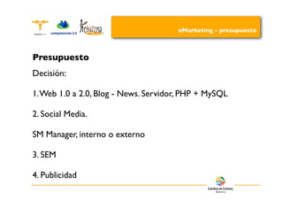 eMarketing - presupuesto



Presupuesto
Decisión:

1. Web 1.0 a 2.0, Blog - News. Servidor, PHP + MySQL

2. Social Media.

SM Manager, interno o externo

3. SEM

4. Publicidad
 
