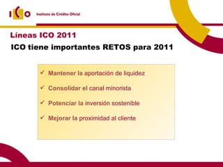 ICO   tiene importantes RETOS para 2011 Mantener la  aportación de liquidez Consolidar el  canal minorista Potenciar la  inversión sostenible Mejorar la  proximidad al cliente Líneas ICO 2011 
