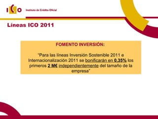FOMENTO INVERSIÓN :  “ Para las líneas Inversión Sostenible 2011 e Internacionalización 2011 se  bonificarán en  0,35%  los primeros  2 M€   independientemente  del tamaño de la empresa” Líneas ICO 2011 