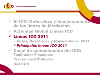 El ICO: Naturaleza y funcionamiento de las líneas de Mediación. Actividad Global Líneas ICO  2009 Líneas ICO 2011 Retos, Directrices y Novedades en 2011 Principales líneas ICO 2011 Canal de comunicación del ICO:  Facilitador Financiero Préstamos ICOdirecto ICO-SGR 