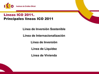 Líneas ICO 2011.  Principales líneas ICO 2011 Línea de Inversión Sostenible Línea de Internacionalización Línea de Inversión Línea de Liquidez Línea de Vivienda 