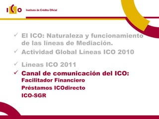 El ICO: Naturaleza y funcionamiento de las líneas de Mediación. Actividad Global Líneas ICO 2010 Líneas ICO 2011 Canal de comunicación del ICO:  Facilitador Financiero Préstamos ICOdirecto ICO-SGR 