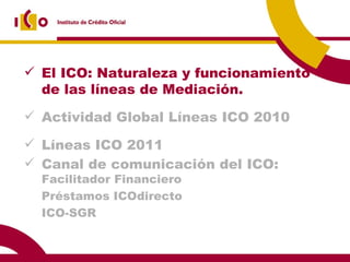 El ICO: Naturaleza y funcionamiento de las líneas de Mediación. Actividad Global Líneas ICO 2010 Líneas ICO 2011 Canal de comunicación del ICO:  Facilitador Financiero Préstamos ICOdirecto ICO-SGR 