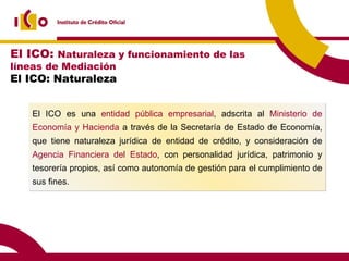 El ICO es una  entidad pública empresarial , adscrita al  Ministerio de Economía y Hacienda  a través de la Secretaría de Estado de Economía, que tiene naturaleza jurídica de entidad de crédito, y consideración de  Agencia Financiera del Estado , con personalidad jurídica, patrimonio y tesorería propios, así como autonomía de gestión para el cumplimiento de sus fines. El ICO:  Naturaleza y funcionamiento de las líneas de Mediación El ICO: Naturaleza 