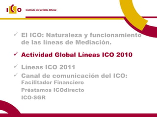 El ICO: Naturaleza y funcionamiento de las líneas de Mediación. Actividad Global Líneas ICO 2010 Líneas ICO 2011 Canal de comunicación del ICO:  Facilitador Financiero Préstamos ICOdirecto ICO-SGR 