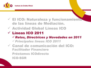 El ICO: Naturaleza y funcionamiento de las líneas de Mediación. Actividad Global Líneas ICO  2009 Líneas ICO 2011 Retos, Directrices y Novedades en 2011 Principales líneas ICO 2011 Canal de comunicación del ICO:  Facilitador Financiero Préstamos ICOdirecto ICO-SGR 